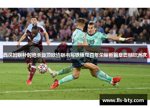 西汉姆联补时绝杀登顶欧协联书写铁锤帮百年荣耀新篇章震撼欧洲夜
