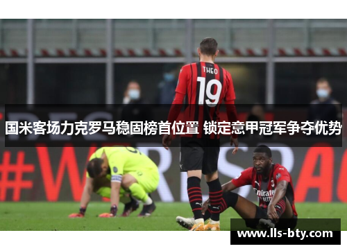 国米客场力克罗马稳固榜首位置 锁定意甲冠军争夺优势 国米客场力克罗马稳固榜首位置 锁定意甲冠军争夺优势