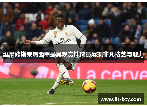 维尼修斯荣膺西甲最具观赏性球员展现非凡技艺与魅力