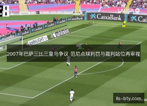 2007年巴萨三比三皇马争议 范尼点球判罚与裁判站位再审视